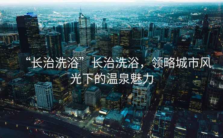 “長治洗浴”長治洗浴，領略城市風光下的溫泉魅力