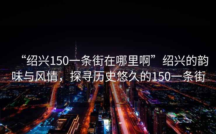 “紹興150一條街在哪里啊”紹興的韻味與風(fēng)情，探尋歷史悠久的150一條街