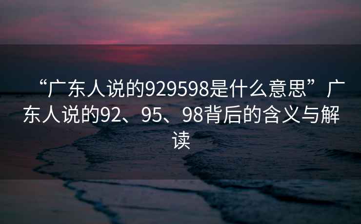 “廣東人說的929598是什么意思”廣東人說的92、95、98背后的含義與解讀
