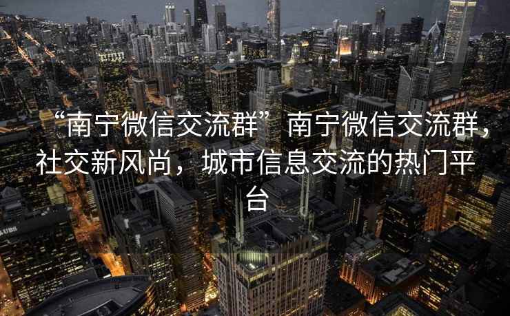“南寧微信交流群”南寧微信交流群，社交新風尚，城市信息交流的熱門平臺