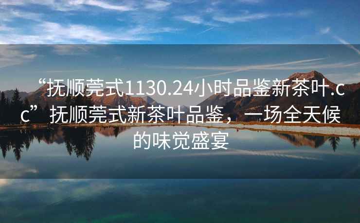 “撫順莞式1130.24小時品鑒新茶葉.cc”撫順莞式新茶葉品鑒，一場全天候的味覺盛宴