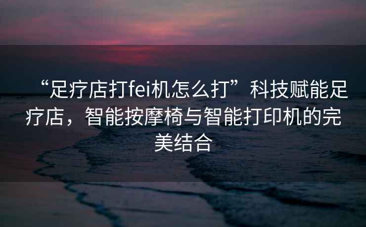 “足療店打fei機怎么打”科技賦能足療店，智能按摩椅與智能打印機的完美結合