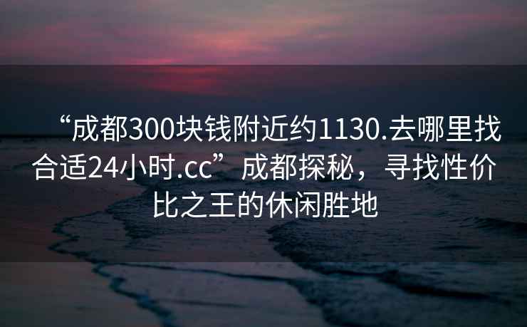 “成都300塊錢附近約1130.去哪里找合適24小時.cc”成都探秘，尋找性價比之王的休閑勝地