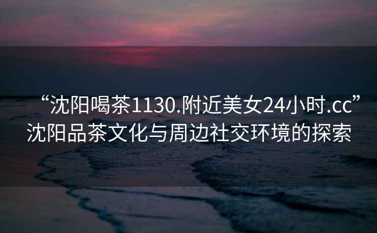 “沈陽喝茶1130.附近美女24小時.cc”沈陽品茶文化與周邊社交環境的探索