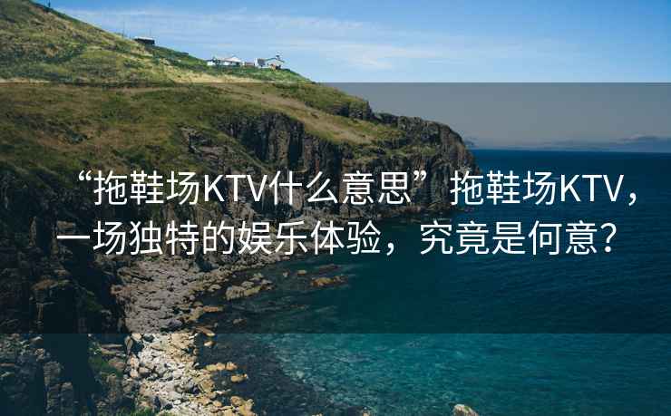 “拖鞋場KTV什么意思”拖鞋場KTV，一場獨特的娛樂體驗，究竟是何意？