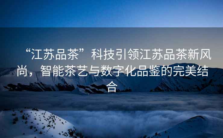 “江蘇品茶”科技引領江蘇品茶新風尚，智能茶藝與數字化品鑒的完美結合