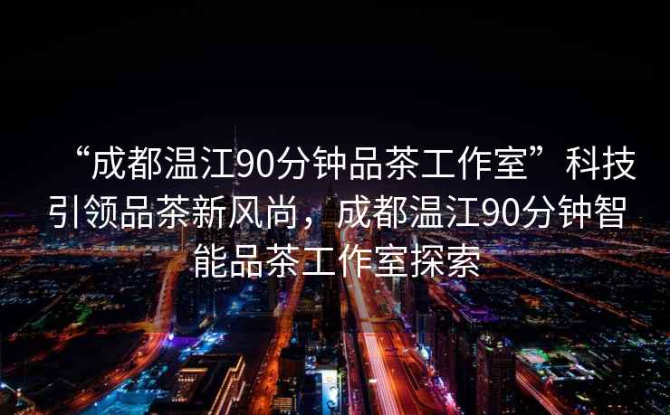 “成都溫江90分鐘品茶工作室”科技引領品茶新風尚，成都溫江90分鐘智能品茶工作室探索