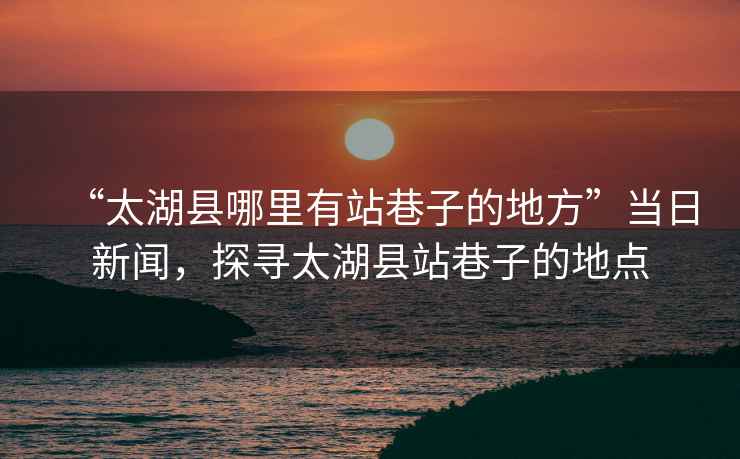 “太湖縣哪里有站巷子的地方”當日新聞，探尋太湖縣站巷子的地點