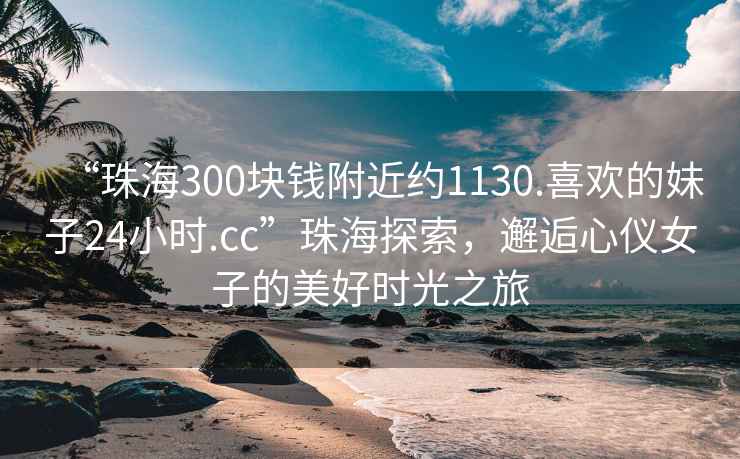 “珠海300塊錢附近約1130.喜歡的妹子24小時.cc”珠海探索，邂逅心儀女子的美好時光之旅