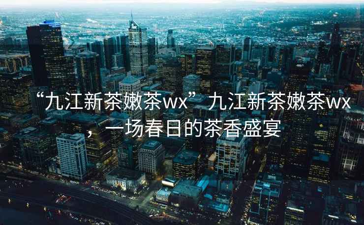 “九江新茶嫩茶wx”九江新茶嫩茶wx，一場春日的茶香盛宴