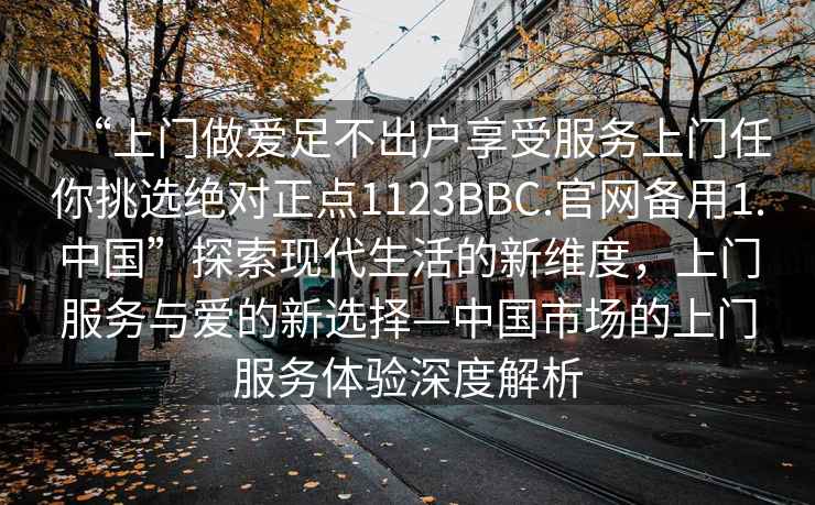 “上門做愛足不出戶享受服務上門任你挑選絕對正點1123BBC.官網備用1.中國”探索現代生活的新維度，上門服務與愛的新選擇—中國市場的上門服務體驗深度解析