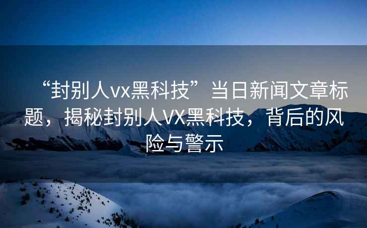 “封別人vx黑科技”當日新聞文章標題，揭秘封別人VX黑科技，背后的風險與警示