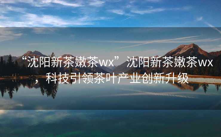 “沈陽新茶嫩茶wx”沈陽新茶嫩茶wx，科技引領茶葉產業創新升級