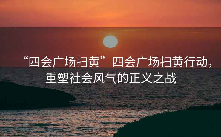 “四會廣場掃黃”四會廣場掃黃行動，重塑社會風氣的正義之戰