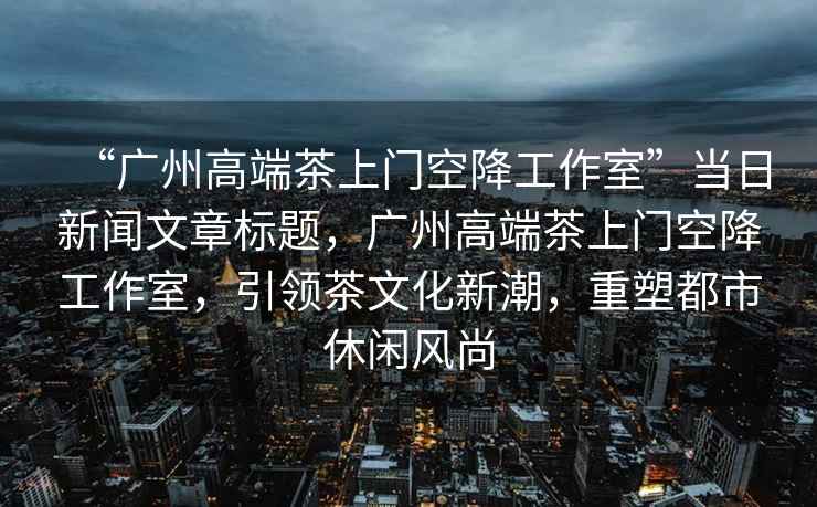 “廣州高端茶上門空降工作室”當日新聞文章標題，廣州高端茶上門空降工作室，引領茶文化新潮，重塑都市休閑風尚
