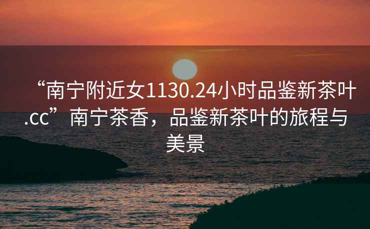 “南寧附近女1130.24小時(shí)品鑒新茶葉.cc”南寧茶香，品鑒新茶葉的旅程與美景