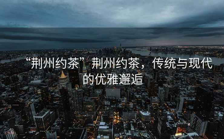 “荊州約茶”荊州約茶，傳統與現代的優雅邂逅