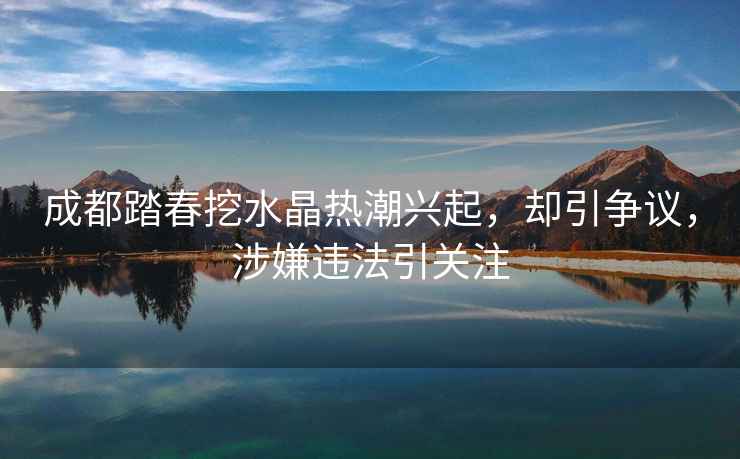 成都踏春挖水晶熱潮興起，卻引爭議，涉嫌違法引關注