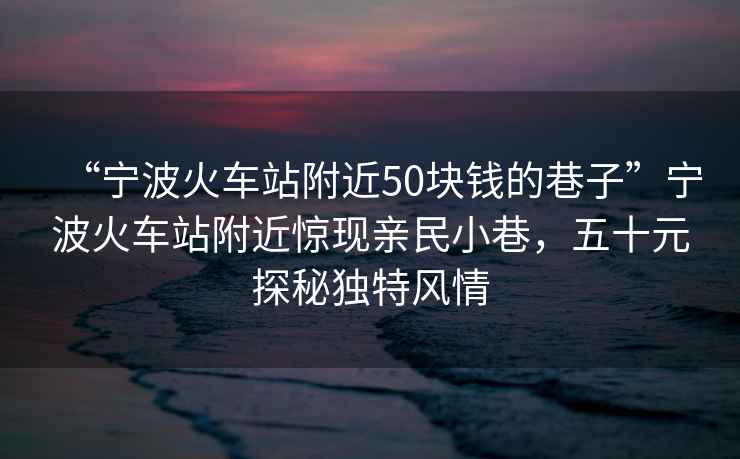 “寧波火車站附近50塊錢的巷子”寧波火車站附近驚現親民小巷，五十元探秘獨特風情