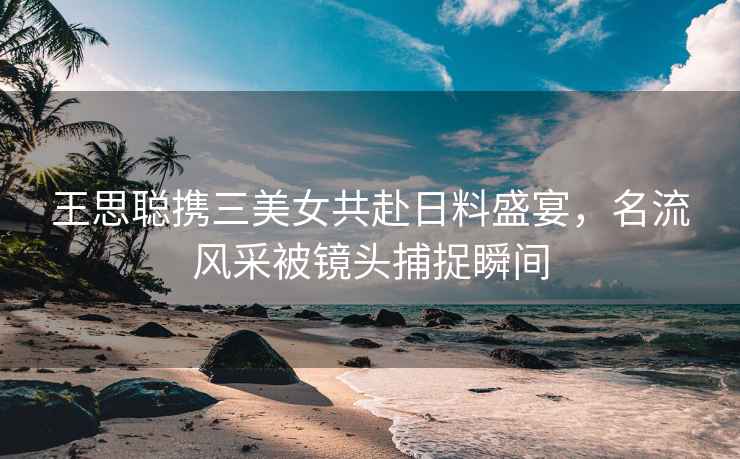 王思聰攜三美女共赴日料盛宴，名流風采被鏡頭捕捉瞬間