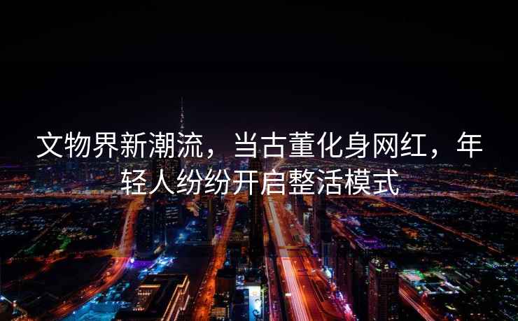 文物界新潮流，當(dāng)古董化身網(wǎng)紅，年輕人紛紛開(kāi)啟整活模式