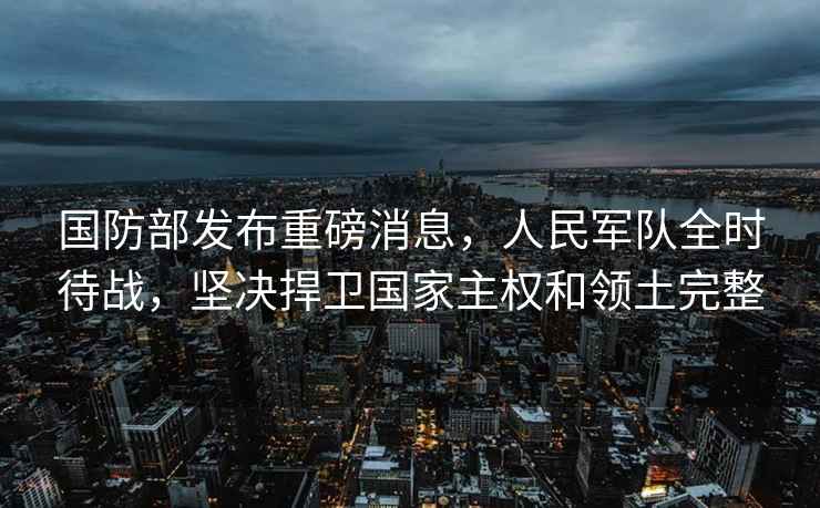 國防部發(fā)布重磅消息，人民軍隊全時待戰(zhàn)，堅決捍衛(wèi)國家主權和領土完整