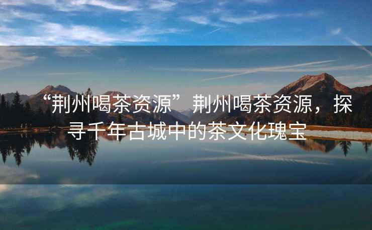 “荊州喝茶資源”荊州喝茶資源，探尋千年古城中的茶文化瑰寶