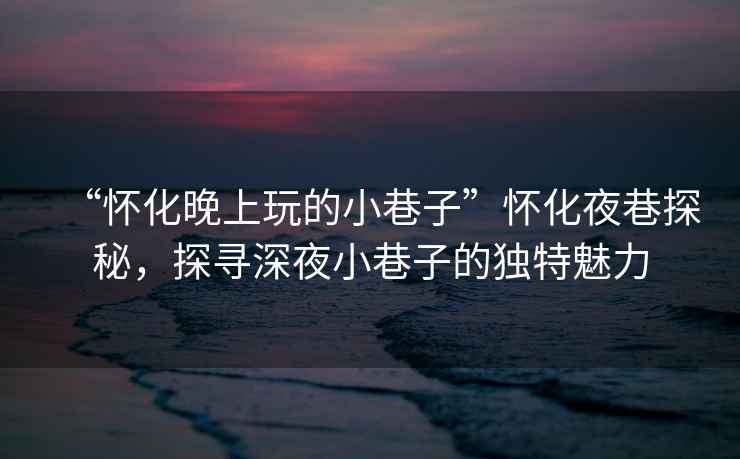 “懷化晚上玩的小巷子”懷化夜巷探秘，探尋深夜小巷子的獨特魅力