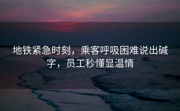 地鐵緊急時刻，乘客呼吸困難說出堿字，員工秒懂顯溫情