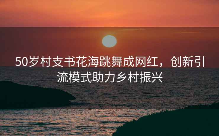 50歲村支書花海跳舞成網紅，創新引流模式助力鄉村振興