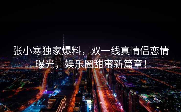 張小寒獨家爆料，雙一線真情侶戀情曝光，娛樂圈甜蜜新篇章！