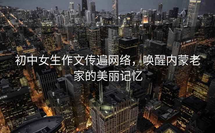 初中女生作文傳遍網絡，喚醒內蒙老家的美麗記憶