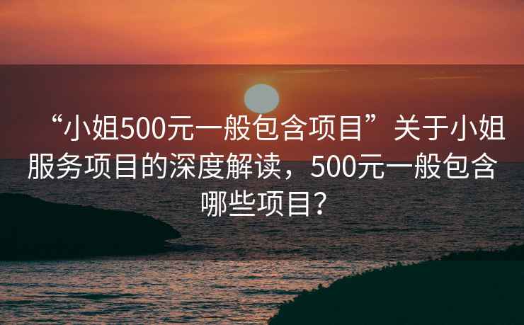 “小姐500元一般包含項目”關于小姐服務項目的深度解讀，500元一般包含哪些項目？