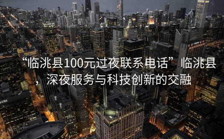 “臨洮縣100元過夜聯系電話”臨洮縣，深夜服務與科技創新的交融