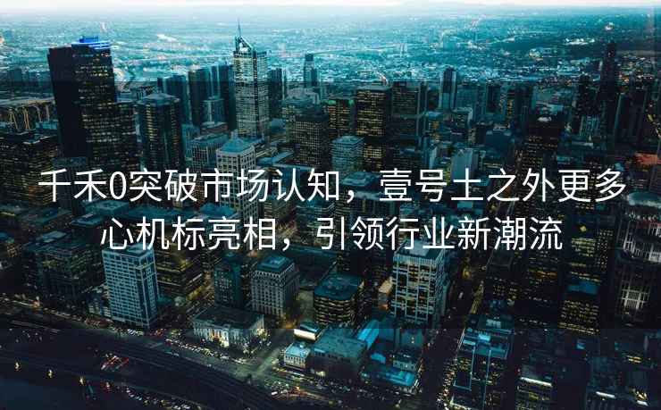 千禾0突破市場認知，壹號土之外更多心機標亮相，引領行業(yè)新潮流