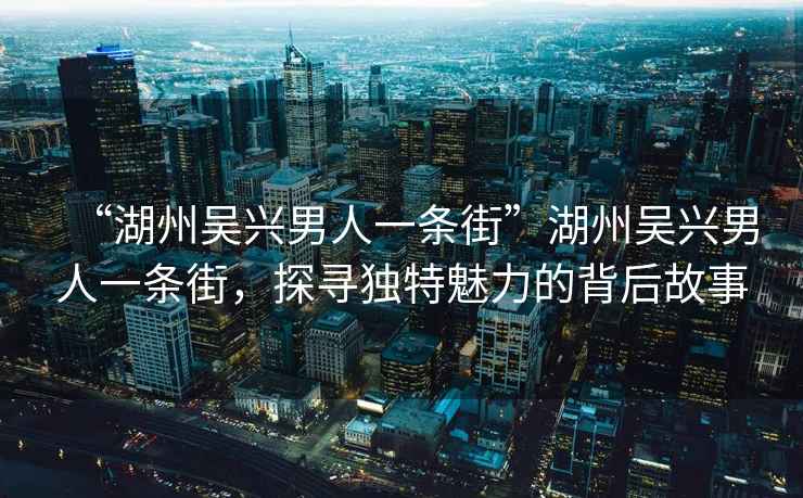 “湖州吳興男人一條街”湖州吳興男人一條街，探尋獨特魅力的背后故事