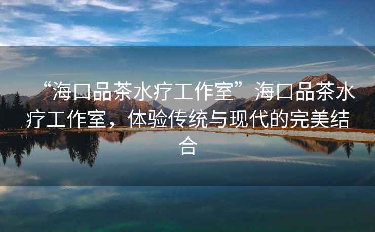 “海口品茶水療工作室”海口品茶水療工作室，體驗傳統與現代的完美結合