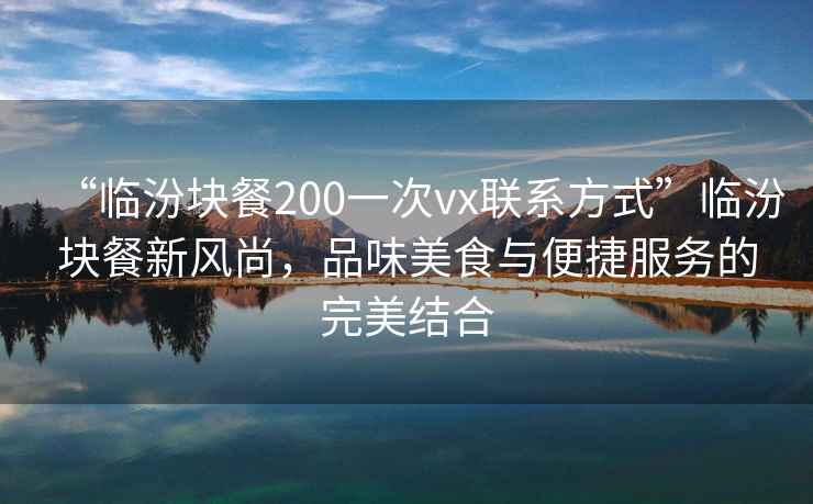 “臨汾塊餐200一次vx聯系方式”臨汾塊餐新風尚，品味美食與便捷服務的完美結合