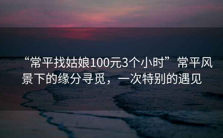 “常平找姑娘100元3個小時”常平風景下的緣分尋覓，一次特別的遇見