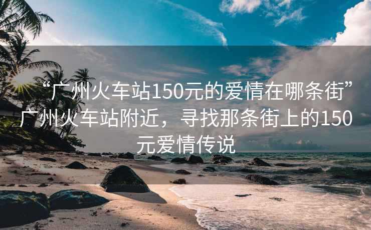 “廣州火車站150元的愛情在哪條街”廣州火車站附近，尋找那條街上的150元愛情傳說