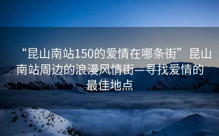 “昆山南站150的愛情在哪條街”昆山南站周邊的浪漫風(fēng)情街—尋找愛情的最佳地點