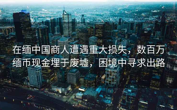在緬中國商人遭遇重大損失，數(shù)百萬緬幣現(xiàn)金埋于廢墟，困境中尋求出路