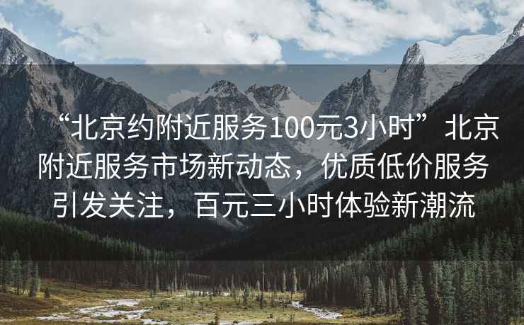 “北京約附近服務100元3小時”北京附近服務市場新動態，優質低價服務引發關注，百元三小時體驗新潮流