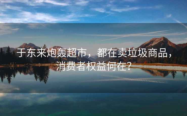 于東來炮轟超市，都在賣垃圾商品，消費(fèi)者權(quán)益何在？