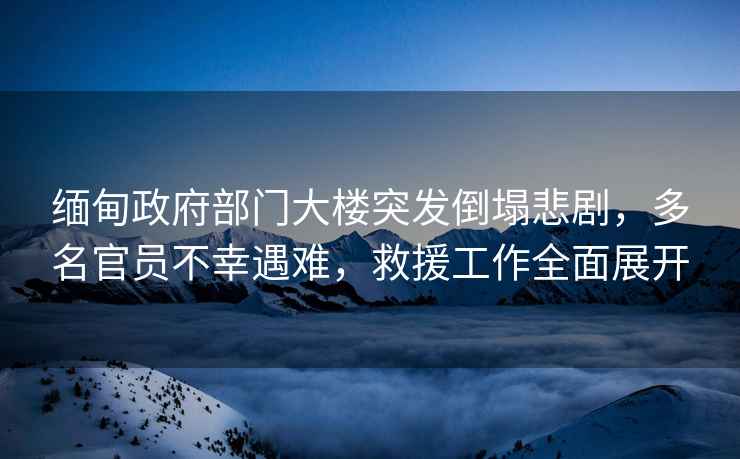 緬甸政府部門大樓突發倒塌悲劇，多名官員不幸遇難，救援工作全面展開