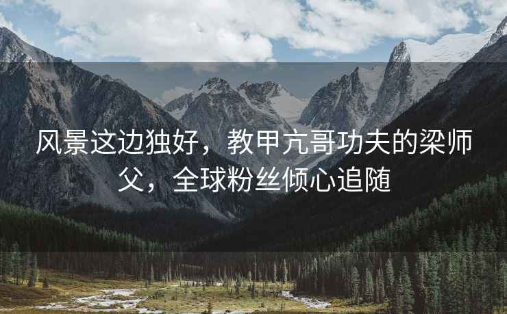 風景這邊獨好，教甲亢哥功夫的梁師父，全球粉絲傾心追隨