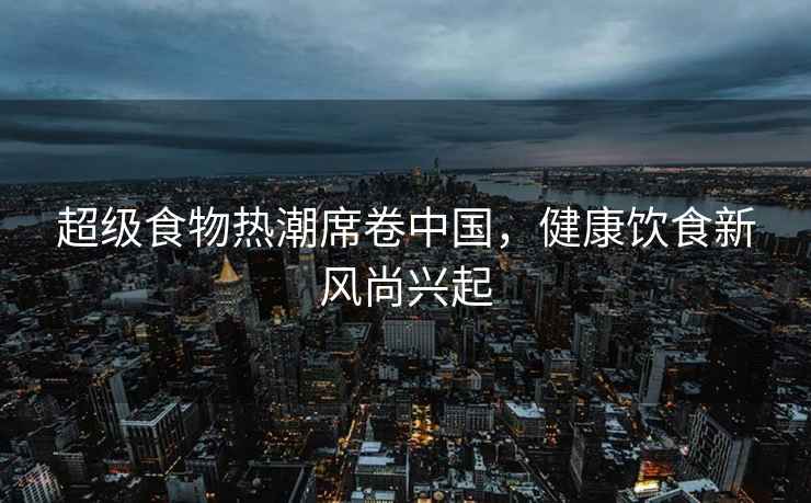 超級食物熱潮席卷中國，健康飲食新風尚興起