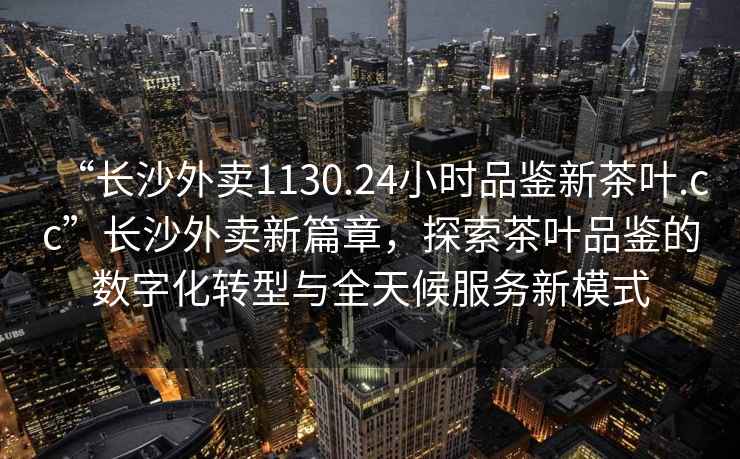 “長沙外賣1130.24小時品鑒新茶葉.cc”長沙外賣新篇章，探索茶葉品鑒的數(shù)字化轉(zhuǎn)型與全天候服務新模式