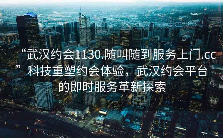 “武漢約會1130.隨叫隨到服務上門.cc”科技重塑約會體驗，武漢約會平臺的即時服務革新探索