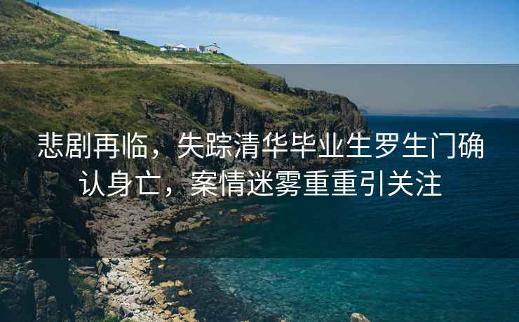 悲劇再臨，失蹤清華畢業(yè)生羅生門確認身亡，案情迷霧重重引關(guān)注
